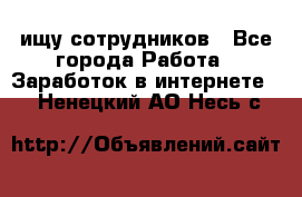 ищу сотрудников - Все города Работа » Заработок в интернете   . Ненецкий АО,Несь с.